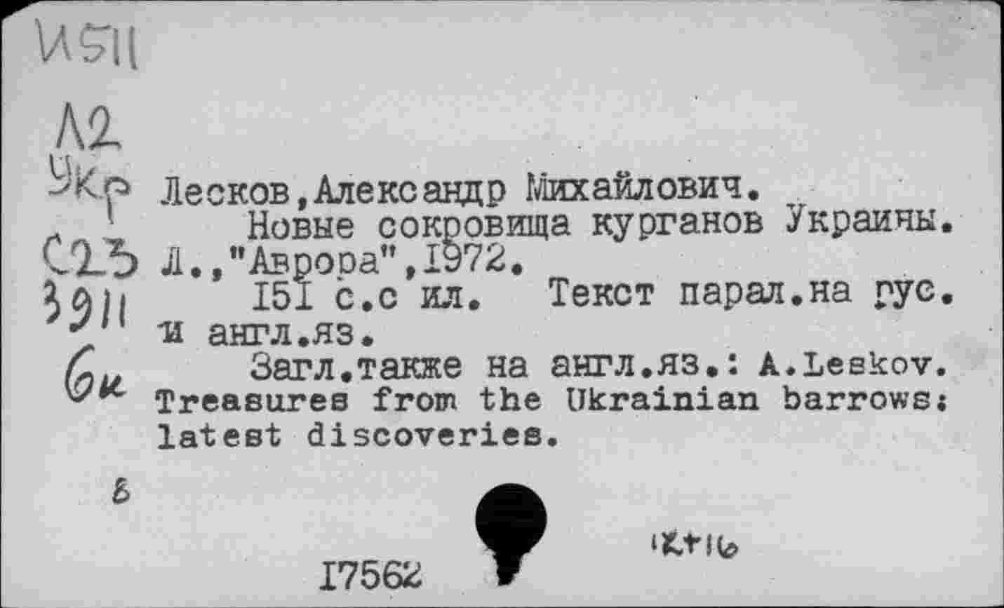 ﻿US-Ц
Al Ук«
С1Ъ i$ll
Лесков,Александр Михайлович.
Новые сокровища курганов Украины. Л.,’’Аврооа",1972.
151 с.с ил. Текст парал.на рус. и англ.яз.
Загл.также на англ.яз.: a.Leskov. Treasures from the Ukrainian barrows«
latest discoveries.
6
17562
